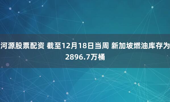 河源股票配资 截至12月18日当周 新加坡燃油库存为2896.7万桶