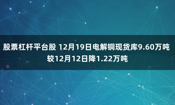 股票杠杆平台股 12月19日电解铜现货库9.60万吨 较12月12日降1.22万吨