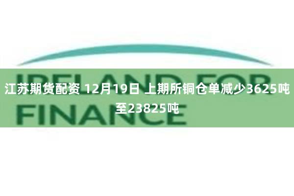 江苏期货配资 12月19日 上期所铜仓单减少3625吨至23825吨