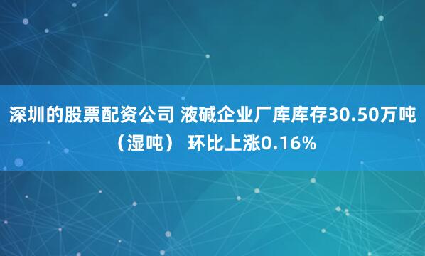 深圳的股票配资公司 液碱企业厂库库存30.50万吨（湿吨） 环比上涨0.16%