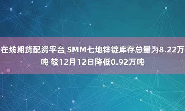 在线期货配资平台 SMM七地锌锭库存总量为8.22万吨 较12月12日降低0.92万吨