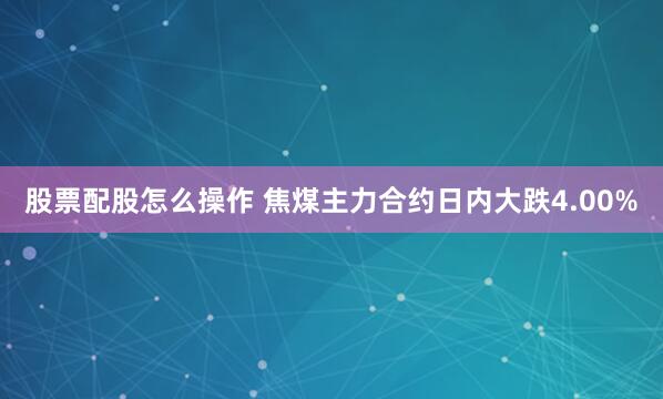 股票配股怎么操作 焦煤主力合约日内大跌4.00%