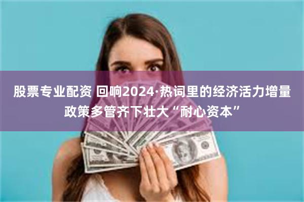 股票专业配资 回响2024·热词里的经济活力增量政策多管齐下壮大“耐心资本”