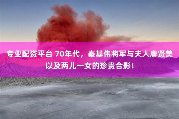 专业配资平台 70年代，秦基伟将军与夫人唐贤美以及两儿一女的珍贵合影！