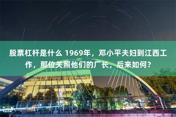 股票杠杆是什么 1969年，邓小平夫妇到江西工作，那位关照他们的厂长，后来如何？