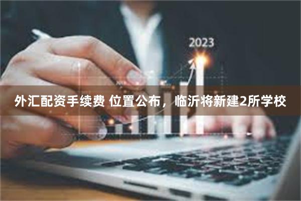 外汇配资手续费 位置公布，临沂将新建2所学校