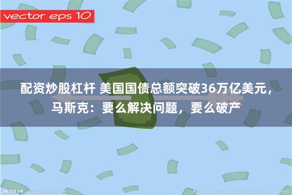 配资炒股杠杆 美国国债总额突破36万亿美元，马斯克：要么解决问题，要么破产