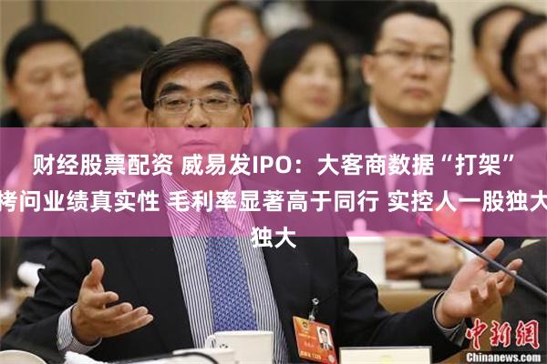 财经股票配资 威易发IPO：大客商数据“打架”拷问业绩真实性 毛利率显著高于同行 实控人一股独大