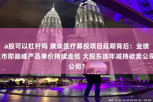 a股可以杠杆吗 康众医疗募投项目延期背后：业绩上市即巅峰产品单价持续走低 大股东连年减持欲卖公司？