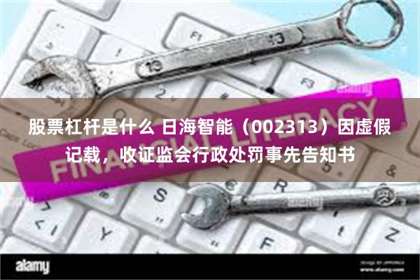 股票杠杆是什么 日海智能（002313）因虚假记载，收证监会行政处罚事先告知书