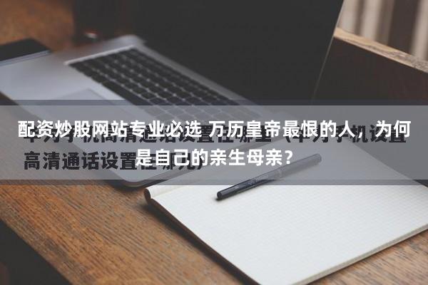 配资炒股网站专业必选 万历皇帝最恨的人，为何是自己的亲生母亲？