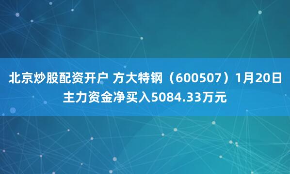 北京炒股配资开户 方大特钢（600507）1月20日主力资金净买入5084.33万元