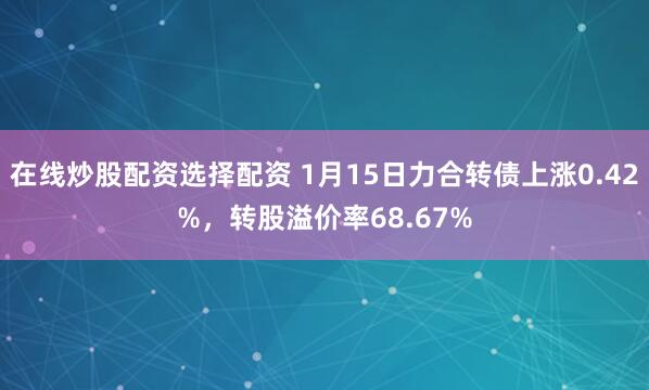 在线炒股配资选择配资 1月15日力合转债上涨0.42%，转股溢价率68.67%