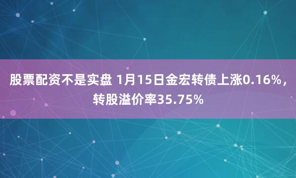 股票配资不是实盘 1月15日金宏转债上涨0.16%，转股溢价率35.75%