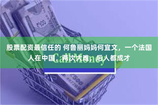 股票配资最信任的 何鲁丽妈妈何宜文，一个法国人在中国，两次大难，后人都成才