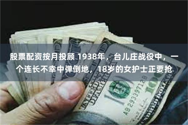 股票配资按月投顾 1938年，台儿庄战役中，一个连长不幸中弹倒地，18岁的女护士正要抢