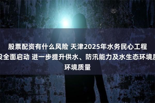 股票配资有什么风险 天津2025年水务民心工程建设全面启动 进一步提升供水、防汛能力及水生态环境质量