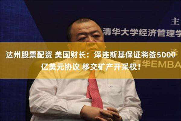 达州股票配资 美国财长：泽连斯基保证将签5000亿美元协议 移交矿产开采权！