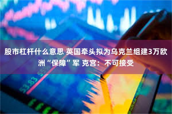 股市杠杆什么意思 英国牵头拟为乌克兰组建3万欧洲“保障”军 克宫：不可接受