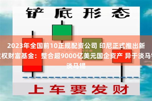 2023年全国前10正规配资公司 印尼正式推出新主权财富基金：整合超9000亿美元国企资产 异于淡马锡