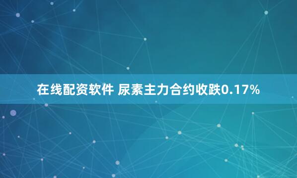 在线配资软件 尿素主力合约收跌0.17%