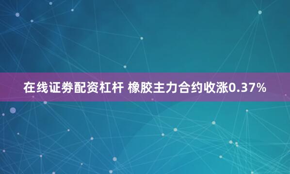 在线证劵配资杠杆 橡胶主力合约收涨0.37%