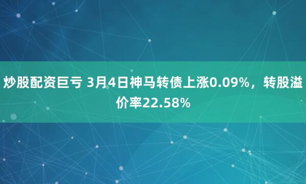 炒股配资巨亏 3月4日神马转债上涨0.09%，转股溢价率22.58%