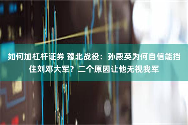 如何加杠杆证券 豫北战役：孙殿英为何自信能挡住刘邓大军？二个原因让他无视我军